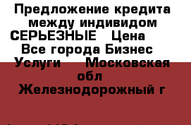 Предложение кредита между индивидом СЕРЬЕЗНЫЕ › Цена ­ 0 - Все города Бизнес » Услуги   . Московская обл.,Железнодорожный г.